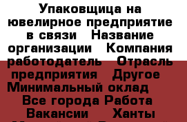 Упаковщица на ювелирное предприятие в связи › Название организации ­ Компания-работодатель › Отрасль предприятия ­ Другое › Минимальный оклад ­ 1 - Все города Работа » Вакансии   . Ханты-Мансийский,Радужный г.